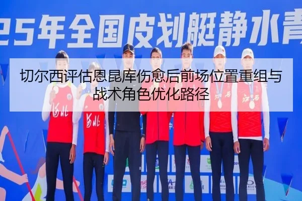 切尔西评估恩昆库伤愈后前场位置重组与战术角色优化路径