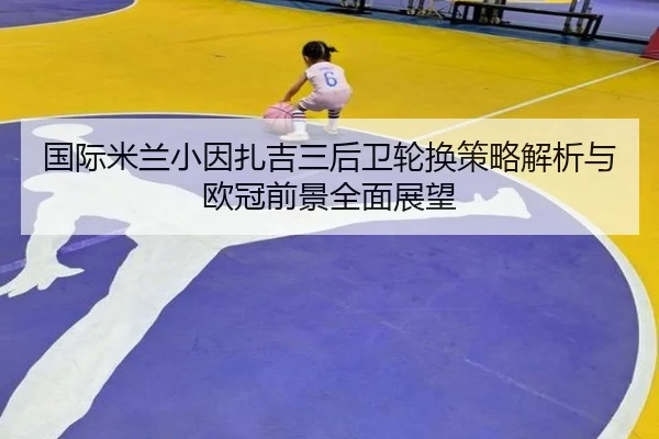 国际米兰小因扎吉三后卫轮换策略解析与欧冠前景全面展望