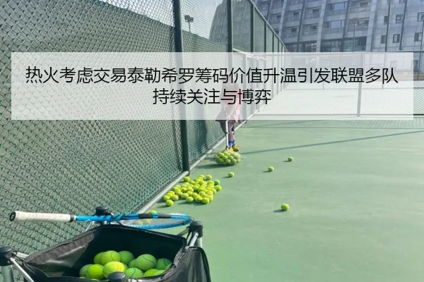 热火考虑交易泰勒希罗筹码价值升温引发联盟多队持续关注与博弈