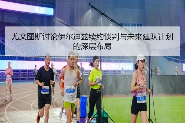 尤文图斯讨论伊尔迪兹续约谈判与未来建队计划的深层布局